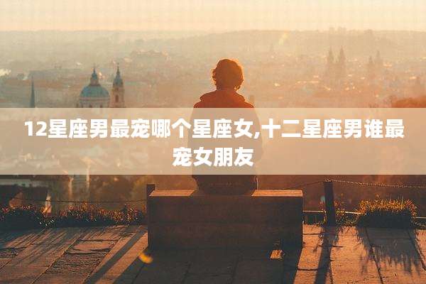 12星座男最宠哪个星座女,十二星座男谁最宠女朋友