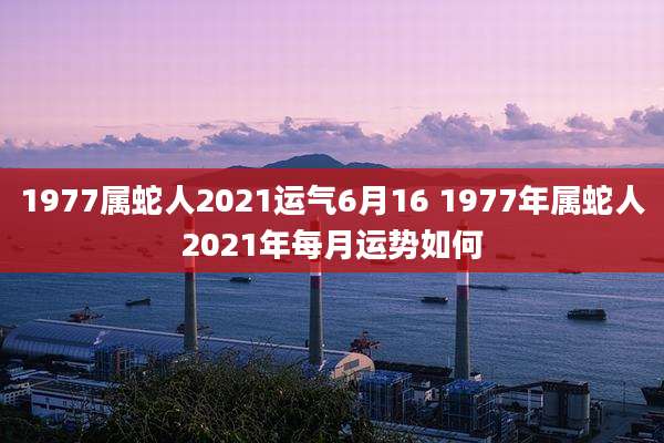 1977属蛇人2021运气6月16 1977年属蛇人2021年每月运势如何