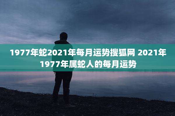 1977年蛇2021年每月运势搜狐网 2021年1977年属蛇人的每月运势