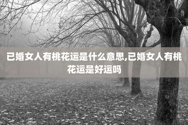 已婚女人有桃花运是什么意思,已婚女人有桃花运是好运吗