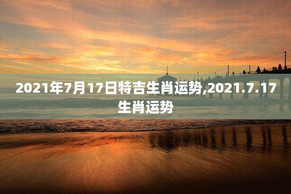 2021年7月17日特吉生肖运势,2021.7.17生肖运势