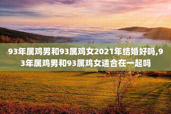 93年属鸡男和93属鸡女2021年结婚好吗,93年属鸡男和93属鸡女适合在一起吗