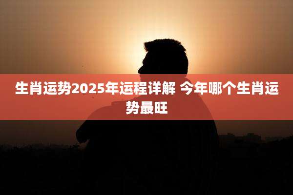 生肖运势2025年运程详解 今年哪个生肖运势最旺