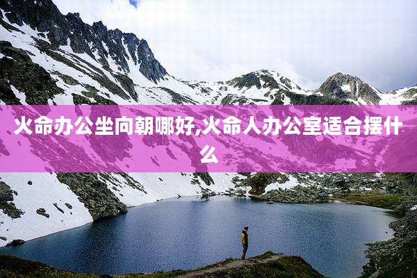 火命办公坐向朝哪好,火命人办公室适合摆什么