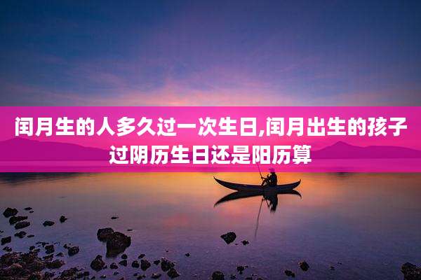 闰月生的人多久过一次生日,闰月出生的孩子过阴历生日还是阳历算