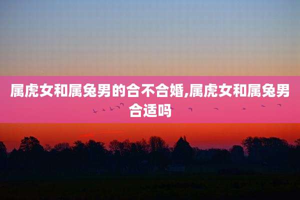 属虎女和属兔男的合不合婚,属虎女和属兔男合适吗