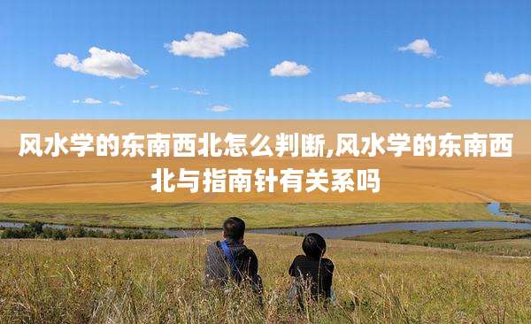 风水学的东南西北怎么判断,风水学的东南西北与指南针有关系吗