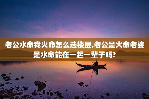 老公水命我火命怎么选楼层,老公是火命老婆是水命能在一起一辈子吗?