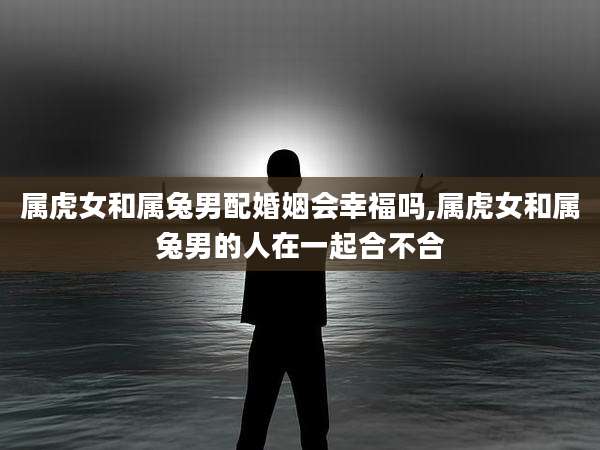属虎女和属兔男配婚姻会幸福吗,属虎女和属兔男的人在一起合不合