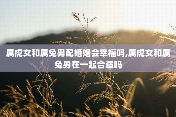 属虎女和属兔男配婚姻会幸福吗,属虎女和属兔男在一起合适吗
