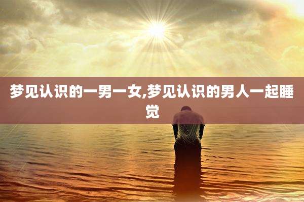 梦见认识的一男一女,梦见认识的男人一起睡觉