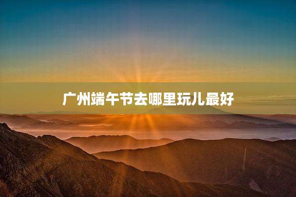 广州端午节去哪里玩儿最好