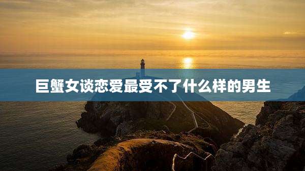 巨蟹女谈恋爱最受不了什么样的男生