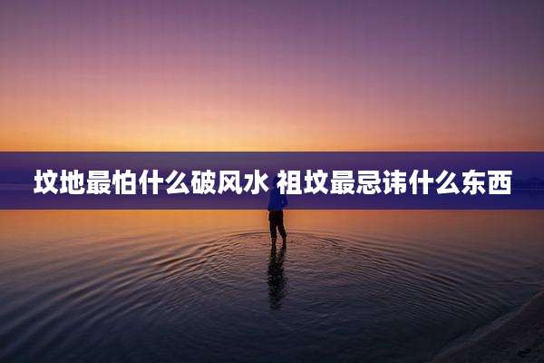 坟地最怕什么破风水 祖坟最忌讳什么东西