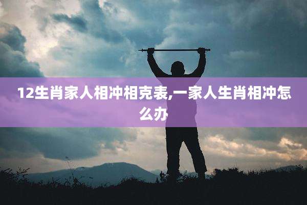 12生肖家人相冲相克表,一家人生肖相冲怎么办