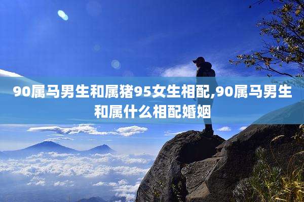 90属马男生和属猪95女生相配,90属马男生和属什么相配婚姻