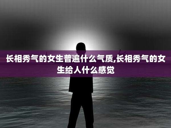 长相秀气的女生普遍什么气质,长相秀气的女生给人什么感觉