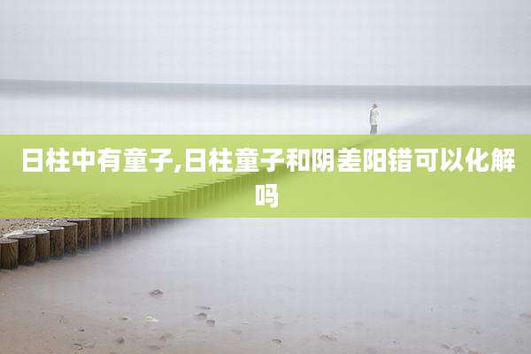 日柱中有童子,日柱童子和阴差阳错可以化解吗