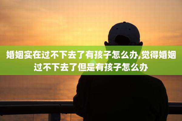 婚姻实在过不下去了有孩子怎么办,觉得婚姻过不下去了但是有孩子怎么办