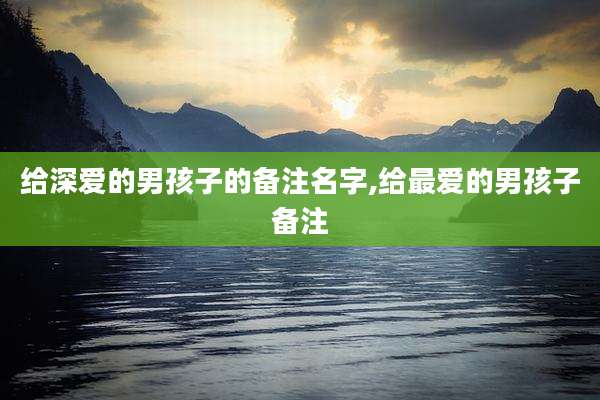 给深爱的男孩子的备注名字,给最爱的男孩子备注