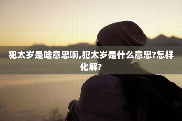 犯太岁是啥意思啊,犯太岁是什么意思?怎样化解?