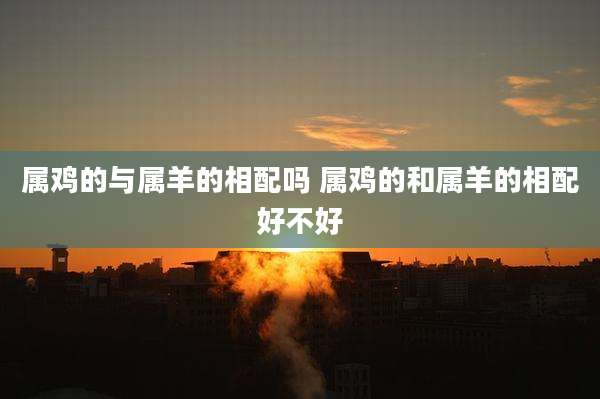 属鸡的与属羊的相配吗 属鸡的和属羊的相配好不好