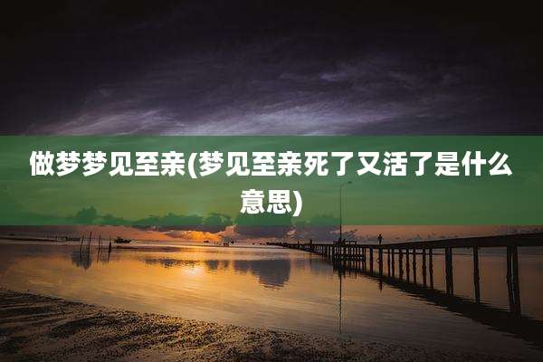 做梦梦见至亲(梦见至亲死了又活了是什么意思)