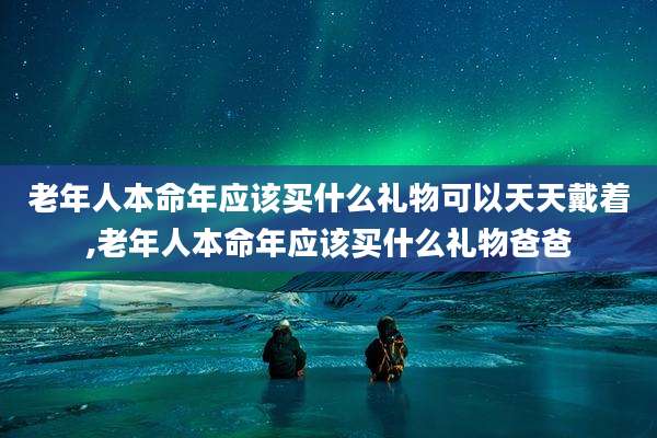 老年人本命年应该买什么礼物可以天天戴着,老年人本命年应该买什么礼物爸爸