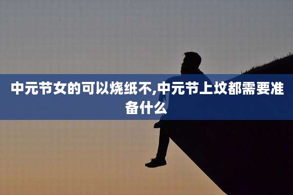 中元节女的可以烧纸不,中元节上坟都需要准备什么