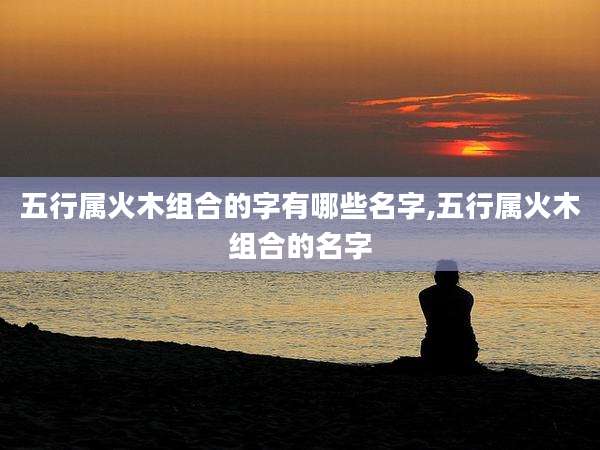 五行属火木组合的字有哪些名字,五行属火木组合的名字