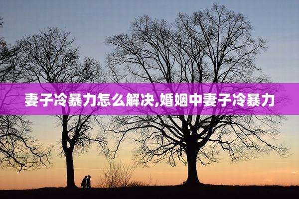 妻子冷暴力怎么解决,婚姻中妻子冷暴力