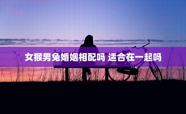 女猴男兔婚姻相配吗 适合在一起吗