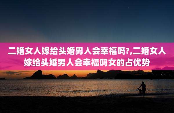 二婚女人嫁给头婚男人会幸福吗?,二婚女人嫁给头婚男人会幸福吗女的占优势