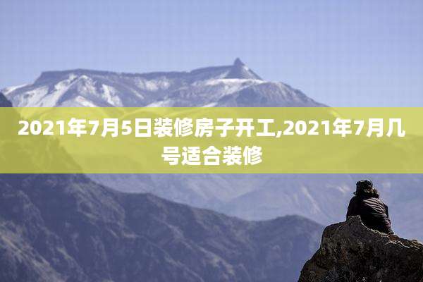 2021年7月5日装修房子开工,2021年7月几号适合装修