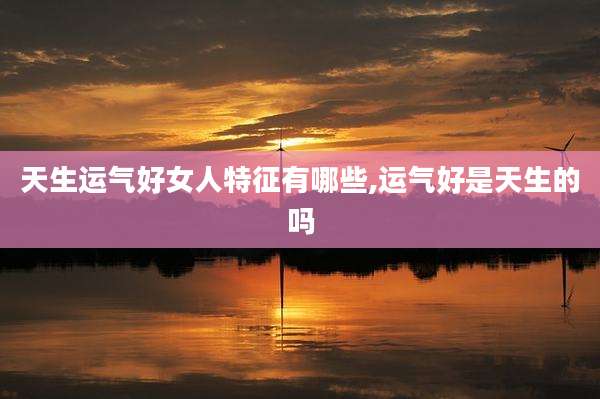 天生运气好女人特征有哪些,运气好是天生的吗