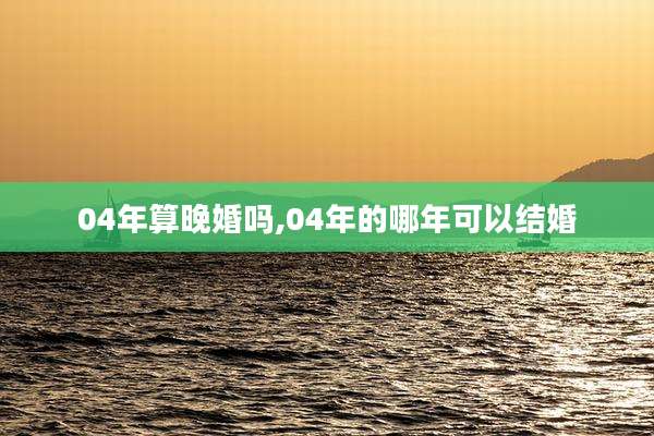 04年算晚婚吗,04年的哪年可以结婚