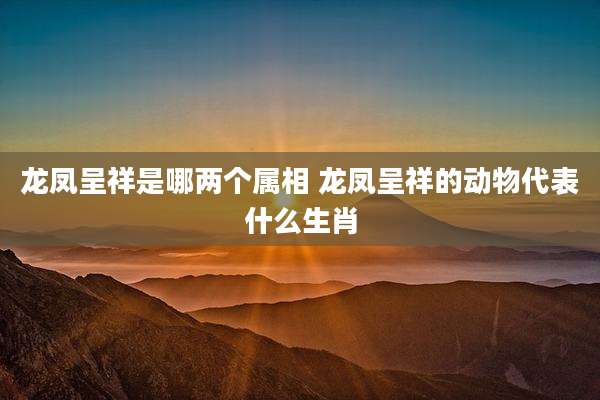 龙凤呈祥是哪两个属相 龙凤呈祥的动物代表什么生肖