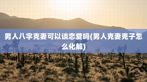 男人八字克妻可以谈恋爱吗(男人克妻克子怎么化解)