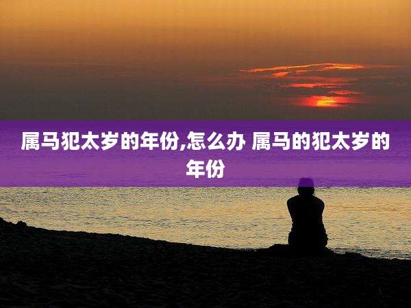 属马犯太岁的年份,怎么办 属马的犯太岁的年份