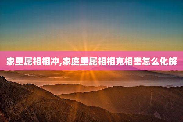家里属相相冲,家庭里属相相克相害怎么化解