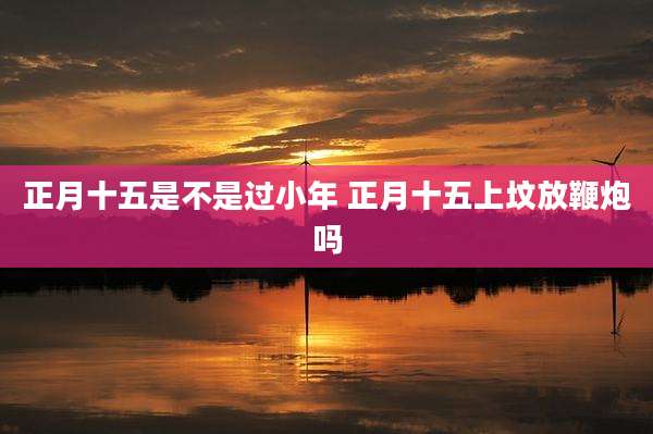 正月十五是不是过小年 正月十五上坟放鞭炮吗