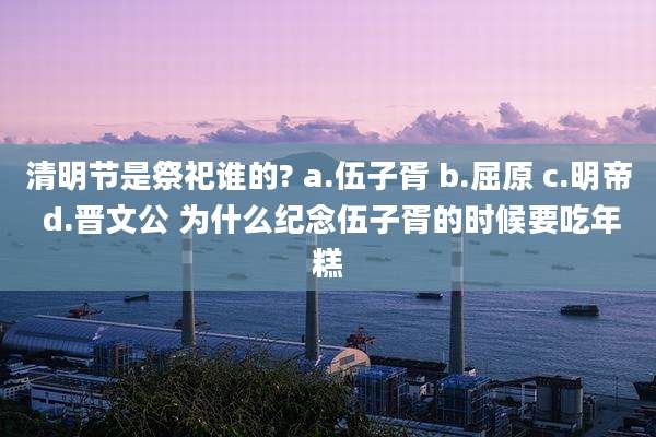 清明节是祭祀谁的? a.伍子胥 b.屈原 c.明帝 d.晋文公 为什么纪念伍子胥的时候要吃年糕