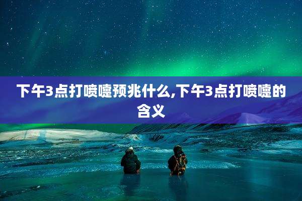 下午3点打喷嚏预兆什么,下午3点打喷嚏的含义