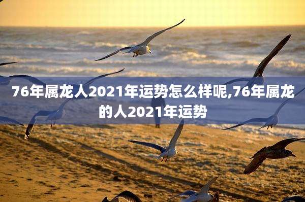 76年属龙人2021年运势怎么样呢,76年属龙的人2021年运势