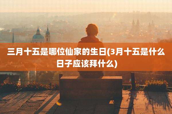 三月十五是哪位仙家的生日(3月十五是什么日子应该拜什么)