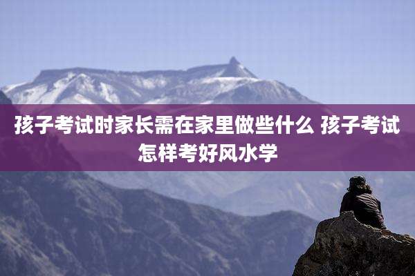 孩子考试时家长需在家里做些什么 孩子考试怎样考好风水学