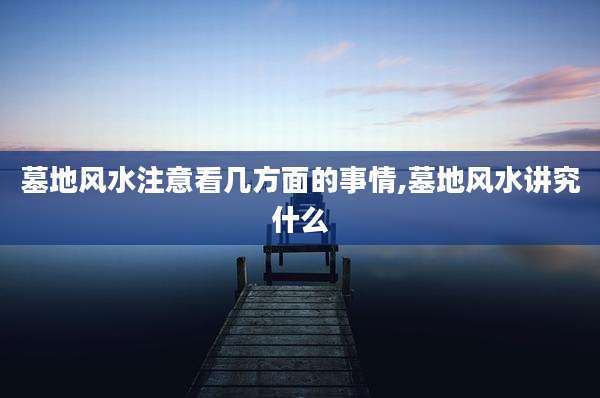 墓地风水注意看几方面的事情,墓地风水讲究什么