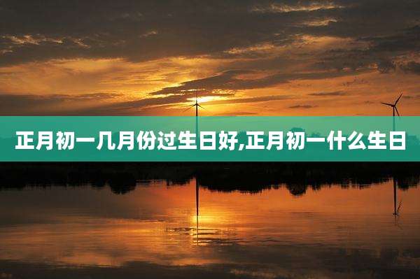 正月初一几月份过生日好,正月初一什么生日