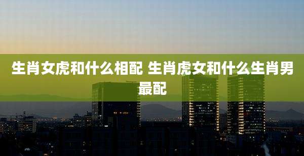 生肖女虎和什么相配 生肖虎女和什么生肖男最配