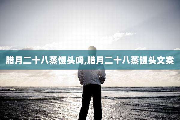 腊月二十八蒸馒头吗,腊月二十八蒸馒头文案